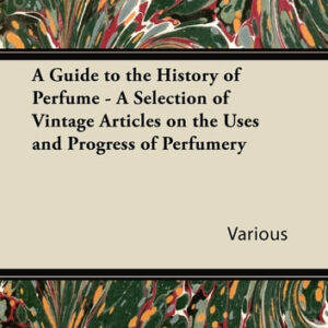 A Guide to the History of Perfume - A Selection of Vintage Articles on the Uses and Progress of Perfumery