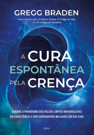 A cura espontânea pela crença: Quebre o paradigma dos falsos limites materialistas da consciência e crie verdadeiros milagres em sua vida Gregg Bra